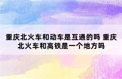 重庆北火车和动车是互通的吗 重庆北火车和高铁是一个地方吗